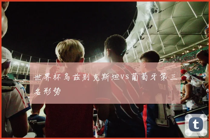 世界杯乌兹别克斯坦vs葡萄牙第三名形势
