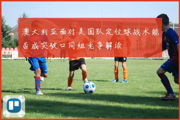 澳大利亚面对美国队定位球战术能否成突破口同组竞争解读