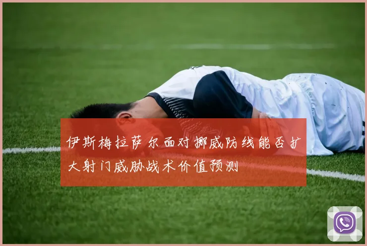 伊斯梅拉萨尔面对挪威防线能否扩大射门威胁战术价值预测